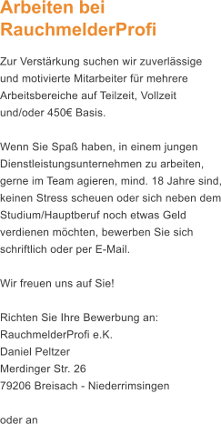 Arbeiten bei RauchmelderProfi Zur Verstrkung suchen wir zuverlssige und motivierte Mitarbeiter fr mehrere Arbeitsbereiche auf Teilzeit, Vollzeit und/oder 450 Basis.   Wenn Sie Spa haben, in einem jungen Dienstleistungsunternehmen zu arbeiten, gerne im Team agieren, mind. 18 Jahre sind, keinen Stress scheuen oder sich neben dem Studium/Hauptberuf noch etwas Geld verdienen mchten, bewerben Sie sich schriftlich oder per E-Mail.  Wir freuen uns auf Sie!  Richten Sie Ihre Bewerbung an: RauchmelderProfi e.K. Daniel Peltzer Merdinger Str. 26 79206 Breisach - Niederrimsingen  oder an