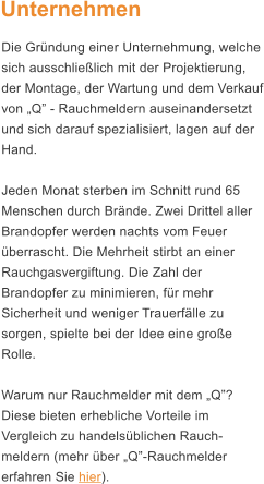 Unternehmen Die Grndung einer Unternehmung, welche sich ausschlielich mit der Projektierung, der Montage, der Wartung und dem Verkauf von Q - Rauchmeldern auseinandersetzt und sich darauf spezialisiert, lagen auf der Hand.  Jeden Monat sterben im Schnitt rund 65 Menschen durch Brnde. Zwei Drittel aller Brandopfer werden nachts vom Feuer berrascht. Die Mehrheit stirbt an einer Rauchgasvergiftung. Die Zahl der Brandopfer zu minimieren, fr mehr Sicherheit und weniger Trauerflle zu sorgen, spielte bei der Idee eine groe Rolle.   Warum nur Rauchmelder mit dem Q? Diese bieten erhebliche Vorteile im Vergleich zu handelsblichen Rauch-meldern (mehr ber Q-Rauchmelder erfahren Sie hier).